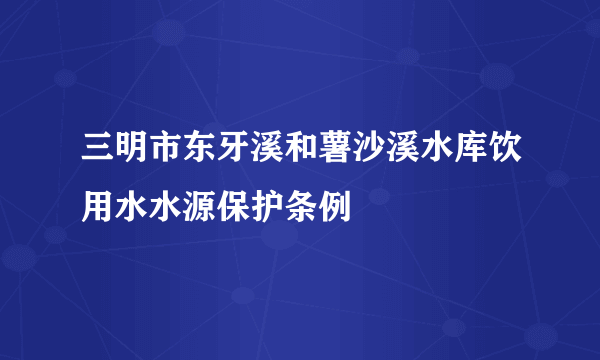 三明市东牙溪和薯沙溪水库饮用水水源保护条例