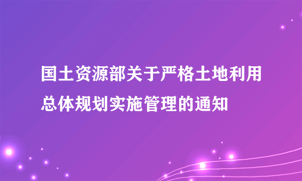 国土资源部关于严格土地利用总体规划实施管理的通知