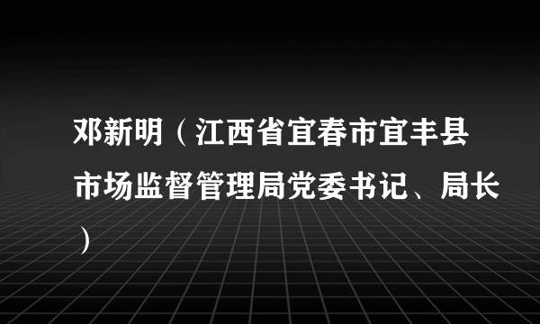 邓新明（江西省宜春市宜丰县市场监督管理局党委书记、局长）