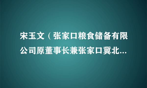 宋玉文（张家口粮食储备有限公司原董事长兼张家口冀北粮油园区开发有限公司原董事长）