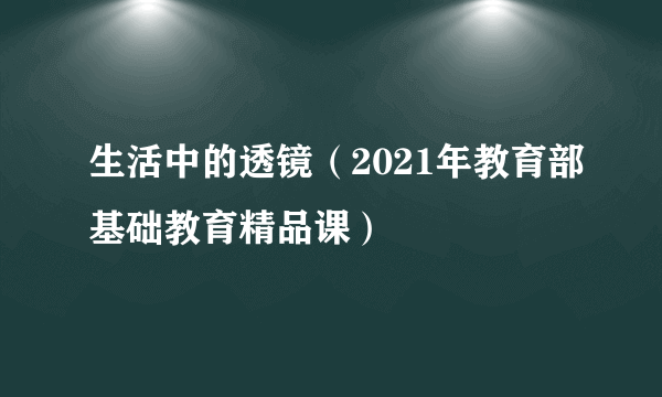 生活中的透镜（2021年教育部基础教育精品课）