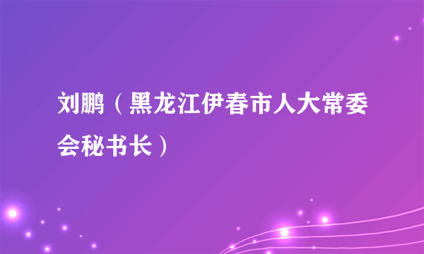 刘鹏（黑龙江伊春市人大常委会秘书长）