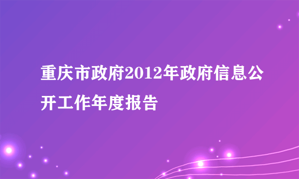 重庆市政府2012年政府信息公开工作年度报告