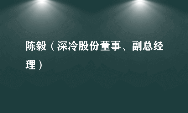 陈毅（深冷股份董事、副总经理）