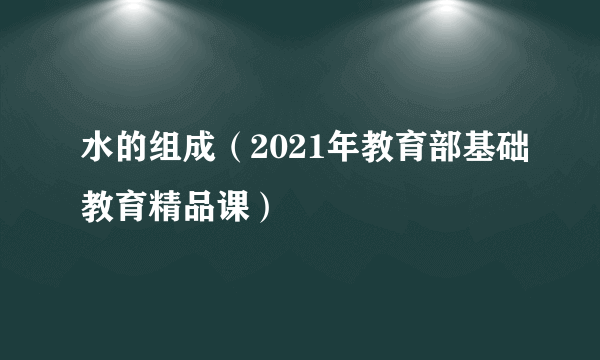 水的组成（2021年教育部基础教育精品课）