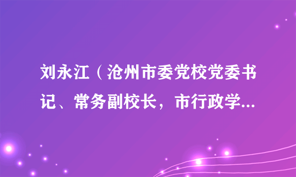 刘永江（沧州市委党校党委书记、常务副校长，市行政学院常务副院长、市社会主义学院常务副院长）