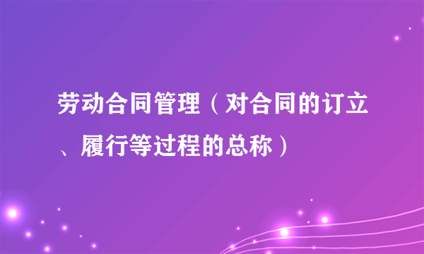 劳动合同管理（对合同的订立、履行等过程的总称）