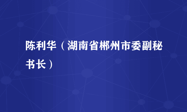 陈利华（湖南省郴州市委副秘书长）