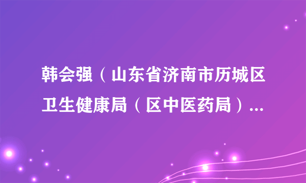 韩会强（山东省济南市历城区卫生健康局（区中医药局）党组书记、局长（兼任历城区疾病预防控制局局长））