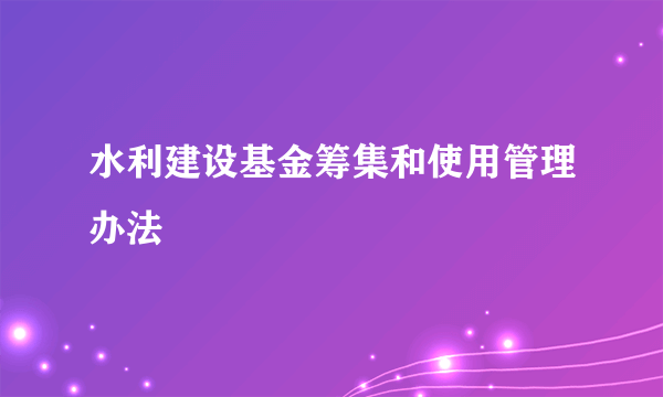 水利建设基金筹集和使用管理办法