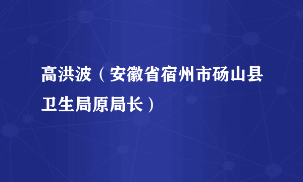 高洪波（安徽省宿州市砀山县卫生局原局长）