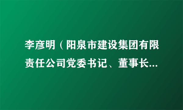 李彦明（阳泉市建设集团有限责任公司党委书记、董事长、总经理）