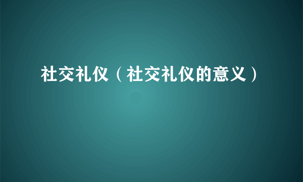 社交礼仪（社交礼仪的意义）