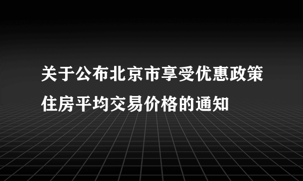 关于公布北京市享受优惠政策住房平均交易价格的通知