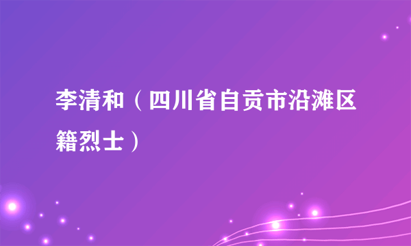 李清和（四川省自贡市沿滩区籍烈士）