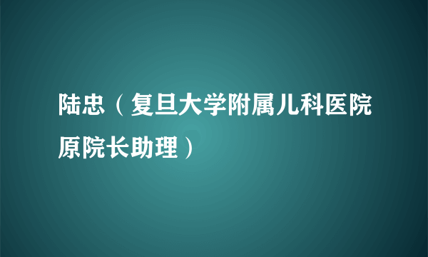 陆忠（复旦大学附属儿科医院原院长助理）