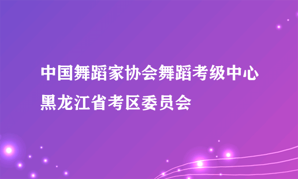 中国舞蹈家协会舞蹈考级中心黑龙江省考区委员会