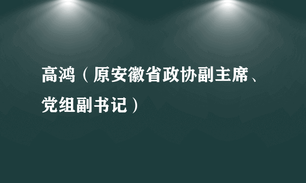 高鸿（原安徽省政协副主席、党组副书记）