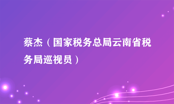 蔡杰（国家税务总局云南省税务局巡视员）