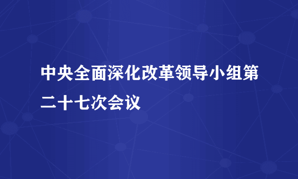 中央全面深化改革领导小组第二十七次会议