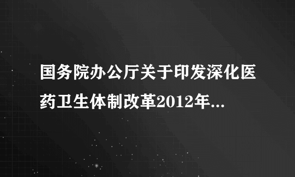 国务院办公厅关于印发深化医药卫生体制改革2012年主要工作安排的通知