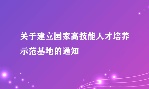 关于建立国家高技能人才培养示范基地的通知