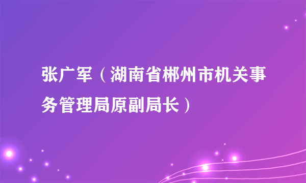 张广军（湖南省郴州市机关事务管理局原副局长）