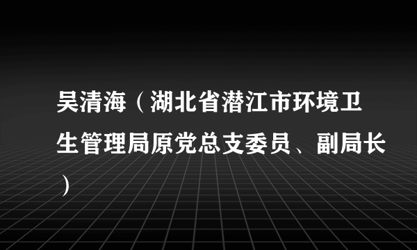 吴清海（湖北省潜江市环境卫生管理局原党总支委员、副局长）