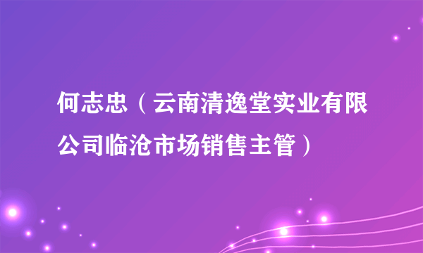 何志忠（云南清逸堂实业有限公司临沧市场销售主管）