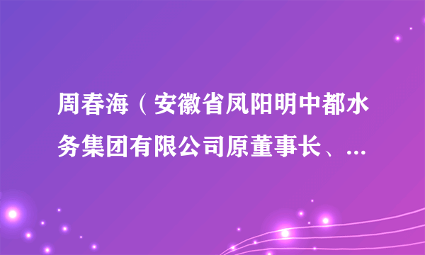 周春海（安徽省凤阳明中都水务集团有限公司原董事长、 法定代表人）