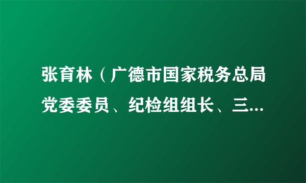 张育林（广德市国家税务总局党委委员、纪检组组长、三级主办）