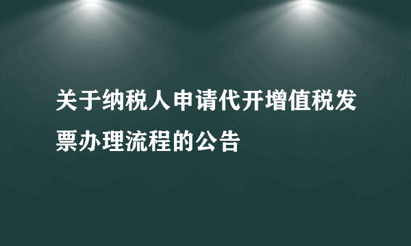 关于纳税人申请代开增值税发票办理流程的公告