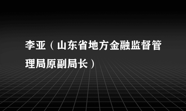 李亚（山东省地方金融监督管理局原副局长）