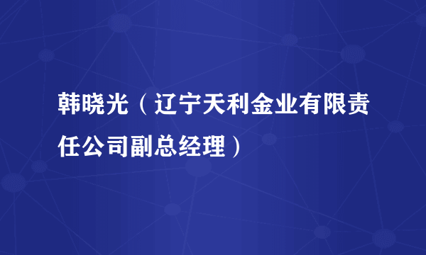 韩晓光（辽宁天利金业有限责任公司副总经理）