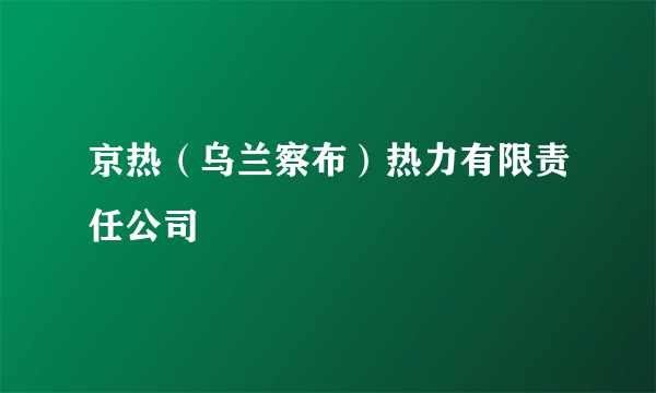 京热（乌兰察布）热力有限责任公司