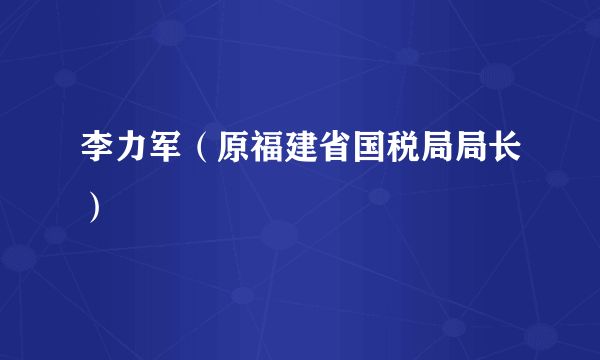 李力军（原福建省国税局局长）