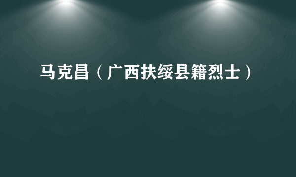 马克昌（广西扶绥县籍烈士）