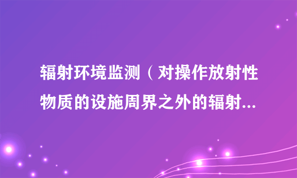 辐射环境监测（对操作放射性物质的设施周界之外的辐射和放射性水平所进行的与该设施运行有关的测量）