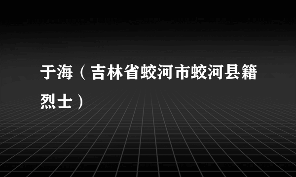 于海（吉林省蛟河市蛟河县籍烈士）