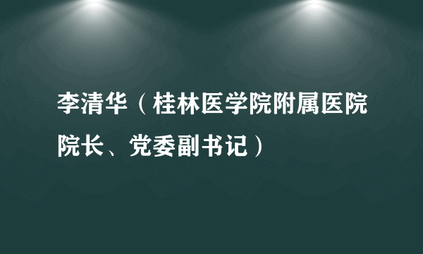 李清华（桂林医学院附属医院院长、党委副书记）