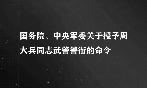 国务院、中央军委关于授予周大兵同志武警警衔的命令