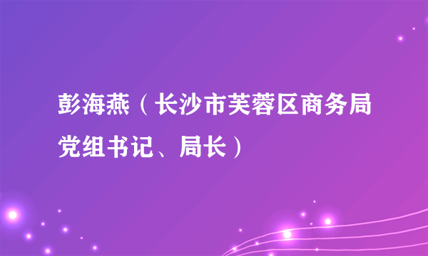 彭海燕（长沙市芙蓉区商务局党组书记、局长）