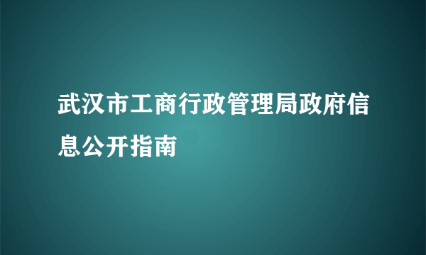 武汉市工商行政管理局政府信息公开指南