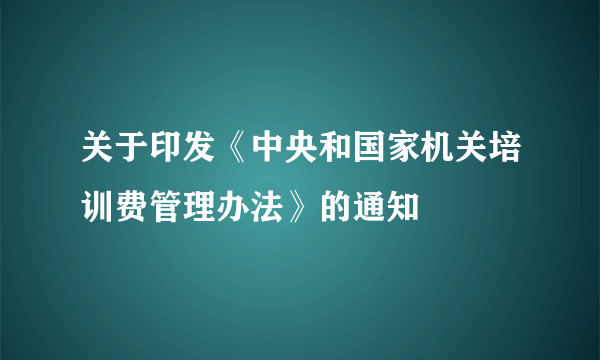 关于印发《中央和国家机关培训费管理办法》的通知