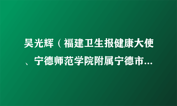 吴光辉（福建卫生报健康大使、宁德师范学院附属宁德市医院院长，上海市第一人民医院宁德医院执行院长）