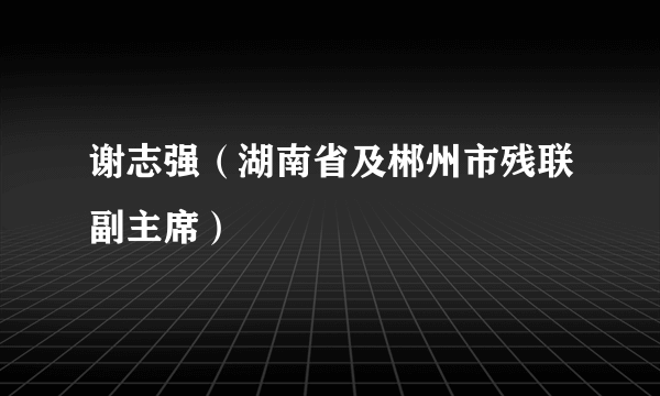 谢志强（湖南省及郴州市残联副主席）