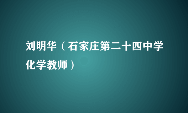 刘明华（石家庄第二十四中学化学教师）