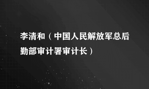 李清和（中国人民解放军总后勤部审计署审计长）