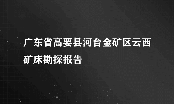 广东省高要县河台金矿区云西矿床勘探报告