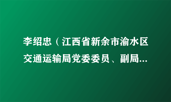 李绍忠（江西省新余市渝水区交通运输局党委委员、副局长、二级主任科员）